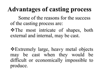 Advantages of casting process
Some of the reasons for the success
of the casting process are:
The most intricate of shapes, both
external and internal, may be cast.
Extremely large, heavy metal objects
may be cast when they would be
difficult or economically impossible to
produce.
 