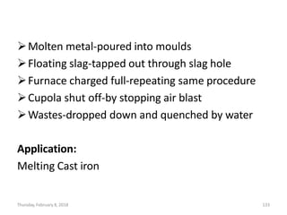 Thursday, February 8, 2018 133
Molten metal-poured into moulds
Floating slag-tapped out through slag hole
Furnace charged full-repeating same procedure
Cupola shut off-by stopping air blast
Wastes-dropped down and quenched by water
Application:
Melting Cast iron
 