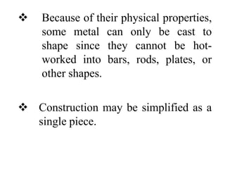  Because of their physical properties,
some metal can only be cast to
shape since they cannot be hot-
worked into bars, rods, plates, or
other shapes.
 Construction may be simplified as a
single piece.
 