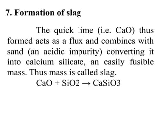 7. Formation of slag
The quick lime (i.e. CaO) thus
formed acts as a flux and combines with
sand (an acidic impurity) converting it
into calcium silicate, an easily fusible
mass. Thus mass is called slag.
CaO + SiO2 → CaSiO3
 