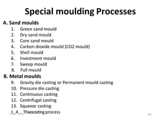 Special moulding Processes
A. Sand moulds
1. Green sand mould
2. Dry sand mould
3. Core sand mould
4. Carbon dioxide mould (CO2 mould)
5. Shell mould
6. Investment mould
7. Sweep mould
8. Full mould
B. Metal moulds
9. Gravity die casting or Permanent mould casting
10. Pressure die casting
11. Continuous casting
12. Centrifugal casting
13. Squeeze casting
21/8/420.18Thixocastingprocess 146
 