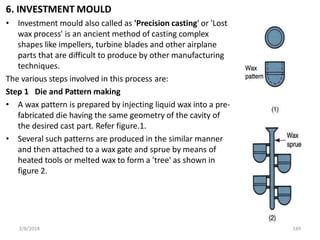 6. INVESTMENT MOULD
• Investment mould also called as 'Precision casting' or 'Lost
wax process' is an ancient method of casting complex
shapes like impellers, turbine blades and other airplane
parts that are difficult to produce by other manufacturing
techniques.
The various steps involved in this process are:
Step 1 Die and Pattern making
• A wax pattern is prepared by injecting liquid wax into a pre-
fabricated die having the same geometry of the cavity of
the desired cast part. Refer figure.1.
• Several such patterns are produced in the similar manner
and then attached to a wax gate and sprue by means of
heated tools or melted wax to form a 'tree' as shown in
figure 2.
2/8/2018 149
 