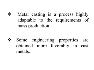  Metal casting is a process highly
adaptable to the requirements of
mass production
 Some engineering properties are
obtained more favorably in cast
metals.
 