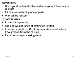 2/8/2018 152
Advantages
• Gives good surface finish and dimensional tolerances to
castings
• Eliminates machining of cast parts.
• Wax can be reused.
Disadvantages
• Process is expensive.
• Size and weight range of castings is limited
• In some cases, it is difficult to separate the refractory
(investment) from the casting.
• Requires more processing steps.
 