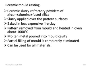 Thursday, February 8, 2018 153
Ceramic mould casting
Ceramic slurry-refractory powders of
zircon+alumina+fused silica
Slurry applied over the pattern surfaces
Baked in less expensive fire clay
Pattern removed from mould and heated in oven
about 1000°C
Molten metal poured into mould cavity
Partial filling of mould is completely eliminated
Can be used for all materials.
 