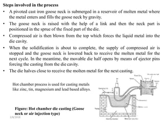 Steps involved in the process
Figure: Hot chamber die casting (Goose
neck or air injection type)
2/8/2018 157
• A pivoted cast iron goose neck is submerged in a reservoir of molten metal where
the metal enters and fills the goose neck by gravity.
• The goose neck is raised with the help of a link and then the neck part is
positioned in the sprue of the fixed part of the die.
• Compressed air is then blown from the top which forces the liquid metal into the
die cavity.
• When the solidification is about to complete, the supply of compressed air is
stopped and the goose neck is lowered back to receive the molten metal for the
next cycle. In the meantime, the movable die half opens by means of ejector pins
forcing the casting from the die cavity.
• The die halves close to receive the molten metal for the next casting.
Hot chamber process is used for casting metals
like zinc, tin, magnesium and lead based alloys.
 