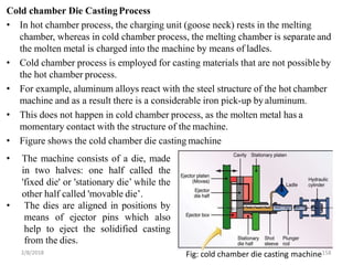 Cold chamber Die CastingProcess
2/8/2018 Fig: cold chamber die casting machine158
• In hot chamber process, the charging unit (goose neck) rests in the melting
chamber, whereas in cold chamber process, the melting chamber is separate and
the molten metal is charged into the machine by means of ladles.
• Cold chamber process is employed for casting materials that are not possibleby
the hot chamber process.
• For example, aluminum alloys react with the steel structure of the hot chamber
machine and as a result there is a considerable iron pick-up byaluminum.
• This does not happen in cold chamber process, as the molten metal has a
momentary contact with the structure of the machine.
• Figure shows the cold chamber die casting machine
• The machine consists of a die, made
in two halves: one half called the
'fixed die' or 'stationary die’ while the
other half called 'movable die’.
• The dies are aligned in positions by
means of ejector pins which also
help to eject the solidified casting
from the dies.
 