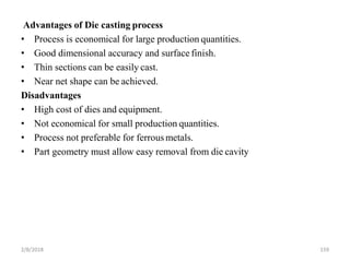 2/8/2018 159
Advantages of Die casting process
• Process is economical for large production quantities.
• Good dimensional accuracy and surface finish.
• Thin sections can be easily cast.
• Near net shape can be achieved.
Disadvantages
• High cost of dies and equipment.
• Not economical for small production quantities.
• Process not preferable for ferrousmetals.
• Part geometry must allow easy removal from die cavity
 