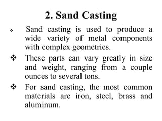 2. Sand Casting
 Sand casting is used to produce a
wide variety of metal components
with complex geometries.
 These parts can vary greatly in size
and weight, ranging from a couple
ounces to several tons.
 For sand casting, the most common
materials are iron, steel, brass and
aluminum.
 