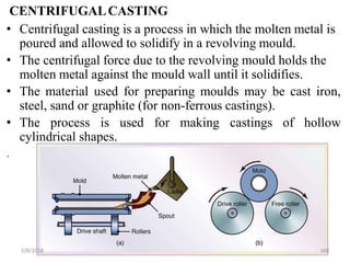 CENTRIFUGALCASTING
• Centrifugal casting is a process in which the molten metal is
poured and allowed to solidify in a revolving mould.
• The centrifugal force due to the revolving mould holds the
molten metal against the mould wall until it solidifies.
• The material used for preparing moulds may be cast iron,
steel, sand or graphite (for non-ferrous castings).
• The process is used for making castings of hollow
cylindrical shapes.
.
2/8/2018 160
 