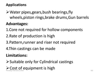 Applications
Water pipes,gears,bush bearings,fly
wheels,piston rings,brake drums,Gun barrels
Advantages:
1.Core not required for hollow components
2.Rate of production is high
3.Pattern,runner and riser not required
4.Thin castings can be made
Limitations:
Suitable only for Cylindrical castings
Cost of equipment is high
Thursday, February 8, 2018 162
 