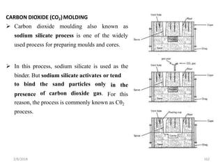 CARBON DIOXIDE (CO2)MOLDING
 Carbon dioxide moulding also known as
sodium silicate process is one of the widely
used process for preparing moulds and cores.
 In this process, sodium silicate is used as the
binder. But sodium silicate activates or tend
presence
to bind the sand particles only
of carbon dioxide gas.
in the
For this
reason, the process is commonly known as C02
process.
2/8/2018 162
 