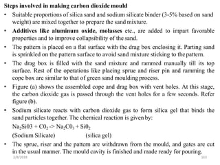 2/8/2018 163
Steps involved in making carbon dioxide mould
• Suitable proportions of silica sand and sodium silicate binder (3-5% based on sand
weight) are mixed together to prepare the sand mixture.
• Additives like aluminum oxide, molasses etc., are added to impart favorable
properties and to improve collapsibility of the sand.
• The pattern is placed on a flat surface with the drag box enclosing it. Parting sand
is sprinkled on the pattern surface to avoid sand mixture sticking to thepattern.
• The drag box is filled with the sand mixture and rammed manually till its top
surface. Rest of the operations like placing sprue and riser pin and ramming the
cope box are similar to that of green sand moulding process.
• Figure (a) shows the assembled cope and drag box with vent holes. At this stage,
the carbon dioxide gas is passed through the vent holes for a few seconds. Refer
figure (b).
• Sodium silicate reacts with carbon dioxide gas to form silica gel that binds the
sand particles together. The chemical reaction is given by:
Na2Si03 + C02 -> Na2C03 + Si02
(Sodium Silicate) (silica gel)
• The sprue, riser and the pattern are withdrawn from the mould, and gates are cut
in the usual manner. The mould cavity is finished and made ready for pouring.
 