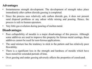 2/8/2018 164
Advantages
• Instantaneous strength development. The development of strength takes place
immediately after carbon dioxide gassing is completed.
• Since the process uses relatively safe carbon dioxide gas, it does not present
sand disposal problems or any odour while mixing and pouring. Hence, the
process is safe to human operators.
• Very little gas evolution during pouring of molten metal.
Disadvantages
• Poor collapsibility of moulds is a major disadvantage of this process. Although
some additives are used to improve this property for ferrous metal castings, these
additives cannot be used for non-ferrous applications.
• The sand mixture has the tendency to stick to the pattern and has relatively poor
flowability.
• There is a significant loss in the strength and hardness of moulds which have
been stored for extended periods of time.
• Over gassing and under gassing adversely affects the properties of curedsand.
 