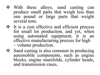  With these alloys, sand casting can
produce small parts that weigh less than
one pound or large parts that weight
several tons.
 It is a cost effective and efficient process
for small lot production, and yet, when
using automated equipment, it is an
effective manufacturing process for high
– volume production.
 Sand casting is also common in producing
automobile components, such as engine
blocks, engine manifolds, cylinder heads,
and transmission cases.
 