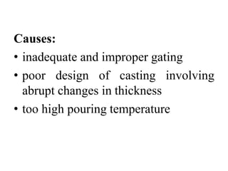 Causes:
• inadequate and improper gating
• poor design of casting involving
abrupt changes in thickness
• too high pouring temperature
 
