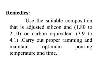 Remedies:
Use the suitable composition
that is adjusted silicon and (1.80 to
2.10) or carbon equivalent (3.9 to
4.1) .Carry out proper ramming and
maintain optimum pouring
temperature and time.
 