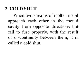 2. COLD SHUT
When two streams of molten metal
approach each other in the mould
cavity from opposite directions but
fail to fuse properly, with the result
of discontinuity between them, it is
called a cold shut.
 