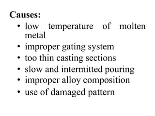 Causes:
• low
metal
temperature of molten
• improper gating system
• too thin casting sections
• slow and intermitted pouring
• improper alloy composition
• use of damaged pattern
 