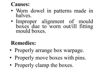 Causes:
• Worn dowel in patterns made in
halves.
• Improper alignment of mould
boxes due to worn out/ill fitting
mould boxes.
Remedies:
• Properly arrange box warpage.
• Properly move boxes with pins.
• Properly clamp the boxes.
 