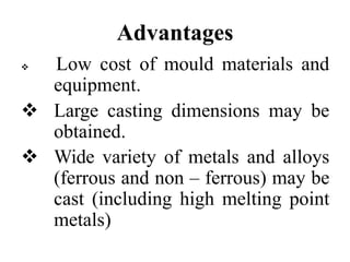 Advantages
 Low cost of mould materials and
equipment.
 Large casting dimensions may be
obtained.
 Wide variety of metals and alloys
(ferrous and non – ferrous) may be
cast (including high melting point
metals)
 