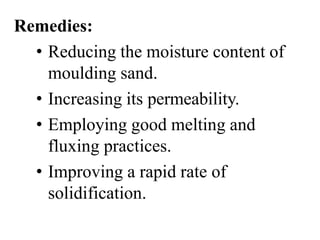 Remedies:
• Reducing the moisture content of
moulding sand.
• Increasing its permeability.
• Employing good melting and
fluxing practices.
• Improving a rapid rate of
solidification.
 