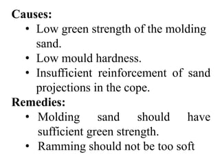 Causes:
• Low green strength of the molding
sand.
• Low mould hardness.
• Insufficient reinforcement of sand
projections in the cope.
Remedies:
• Molding sand should have
sufficient green strength.
• Ramming should not be too soft
 