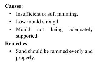 Causes:
• Insufficient or soft ramming.
• Low mould strength.
• Mould not being adequately
supported.
Remedies:
• Sand should be rammed evenly and
properly.
 