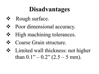 Disadvantages
 Rough surface.
 Poor dimensional accuracy.
 High machining tolerances.
 Coarse Grain structure.
 Limited wall thickness: not higher
than 0.1” – 0.2” (2.5 – 5 mm).
 