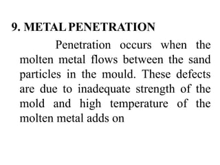 9. METALPENETRATION
Penetration occurs when the
molten metal flows between the sand
particles in the mould. These defects
are due to inadequate strength of the
mold and high temperature of the
molten metal adds on
 