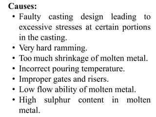Causes:
• Faulty casting design leading to
excessive stresses at certain portions
in the casting.
• Very hard ramming.
• Too much shrinkage of molten metal.
• Incorrect pouring temperature.
• Improper gates and risers.
• Low flow ability of molten metal.
• High sulphur content in molten
metal.
 