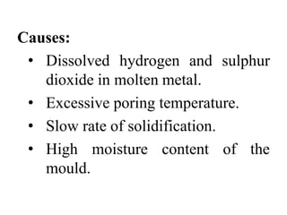Causes:
• Dissolved hydrogen and sulphur
dioxide in molten metal.
• Excessive poring temperature.
• Slow rate of solidification.
• High moisture content of the
mould.
 