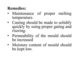 Remedies:
• Maintenance
temperature.
of proper melting
• Casting should be made to solidify
quickly by using proper gating and
risering.
• Permeability of the mould should
be increased
• Moisture content of mould should
be kept low.
 