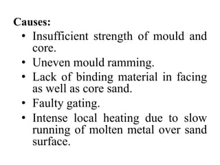 Causes:
• Insufficient strength of mould and
core.
• Uneven mould ramming.
• Lack of binding material in facing
as well as core sand.
• Faulty gating.
• Intense local heating due to slow
running of molten metal over sand
surface.
 