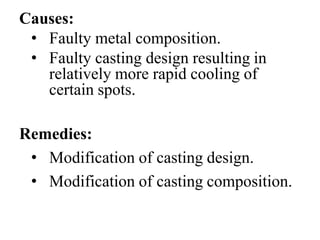 Causes:
• Faulty metal composition.
• Faulty casting design resulting in
relatively more rapid cooling of
certain spots.
Remedies:
• Modification of casting design.
• Modification of casting composition.
 