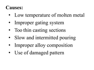 Causes:
• Low temperature of molten metal
• Improper gating system
• Too thin casting sections
• Slow and intermitted pouring
• Improper alloy composition
• Use of damaged pattern
 