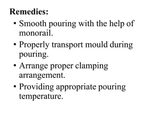 Remedies:
• Smooth pouring with the help of
monorail.
• Properly transport mould during
pouring.
• Arrange proper clamping
arrangement.
• Providing appropriate pouring
temperature.
 