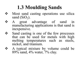 1.3 Moulding Sands
 Most sand casting operations use silica
sand (SiO2).
 A great advantage of sand in
manufacturing applications is that sand is
inexpensive.
 Sand casting is one of the few processes
that can be used for metals with high
melting temperatures such as steels,
nickel, and titanium.
 A typical mixture by volume could be
89% sand, 4% water, 7% clay.
 