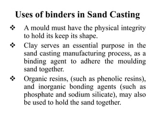 Uses of binders in Sand Casting
 A mould must have the physical integrity
to hold its keep its shape.
 Clay serves an essential purpose in the
sand casting manufacturing process, as a
binding agent to adhere the moulding
sand together.
 Organic resins, (such as phenolic resins),
and inorganic bonding agents (such as
phosphate and sodium silicate), may also
be used to hold the sand together.
 