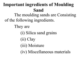 Important ingredients of Moulding
Sand
The moulding sands are Consisting
of the following ingredients.
They are
(i) Silica sand grains
(ii) Clay
(iii) Moisture
(iv) Miscellaneous materials
 