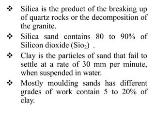  Silica is the product of the breaking up
of quartz rocks or the decomposition of
the granite.
 Silica sand contains 80 to 90% of
Silicon dioxide (Sio2) .
 Clay is the particles of sand that fail to
settle at a rate of 30 mm per minute,
when suspended in water.
 Mostly moulding sands has different
grades of work contain 5 to 20% of
clay.
 