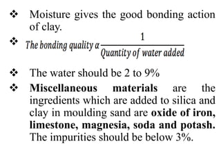  Moisture gives the good bonding action
of clay.

 The water should be 2 to 9%
 Miscellaneous materials are the
ingredients which are added to silica and
clay in moulding sand are oxide of iron,
limestone, magnesia, soda and potash.
The impurities should be below 3%.
 