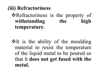 (iii) Refractoriness
Refractoriness is the property of
withstanding the high
temperature.
It is the ability of the moulding
material to resist the temperature
of the liquid metal to be poured so
that it does not get fused with the
metal.
 