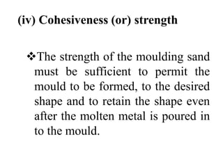 (iv) Cohesiveness (or) strength
The strength of the moulding sand
must be sufficient to permit the
mould to be formed, to the desired
shape and to retain the shape even
after the molten metal is poured in
to the mould.
 