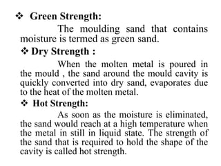  Green Strength:
The moulding sand that contains
moisture is termed as green sand.
 Dry Strength :
When the molten metal is poured in
the mould , the sand around the mould cavity is
quickly converted into dry sand, evaporates due
to the heat of the molten metal.
 Hot Strength:
As soon as the moisture is eliminated,
the sand would reach at a high temperature when
the metal in still in liquid state. The strength of
the sand that is required to hold the shape of the
cavity is called hot strength.
 