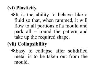 (vi) Plasticity
It is the ability to behave like a
fluid so that, when rammed, it will
flow to all portions of a mould and
park all – round the pattern and
take up the required shape.
(vii) Collapsibility
Easy to collapse after solidified
metal is to be taken out from the
mould.
 