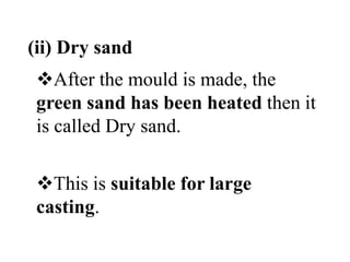 (ii) Dry sand
After the mould is made, the
green sand has been heated then it
is called Dry sand.
This is suitable for large
casting.
 