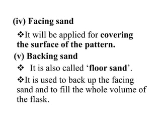 (iv) Facing sand
It will be applied for covering
the surface of the pattern.
(v) Backing sand
 It is also called ‘floor sand’.
It is used to back up the facing
sand and to fill the whole volume of
the flask.
 