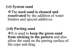 (vi) System sand
The used sand is cleaned and
reactivated by the addition of water
binders and special additives.
(vii) Parting sand
It is used to keep the green sand
from sticking to the pattern and also
allow the sand on the parting surface of
the cope and drag.
 