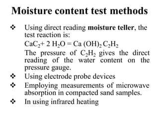 Moisture content test methods
 Using direct reading moisture teller, the
test reaction is:
CaC2+ 2 H2O = Ca (OH)2 C2H2
The pressure of C2H2 gives the direct
reading of the water content on the
pressure gauge.
 Using electrode probe devices
 Employing measurements of microwave
absorption in compacted sand samples.
 In using infrared heating
 